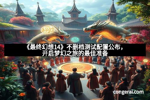 《最终幻想14》不删档测试配置公布，开启梦幻之旅的最佳准备